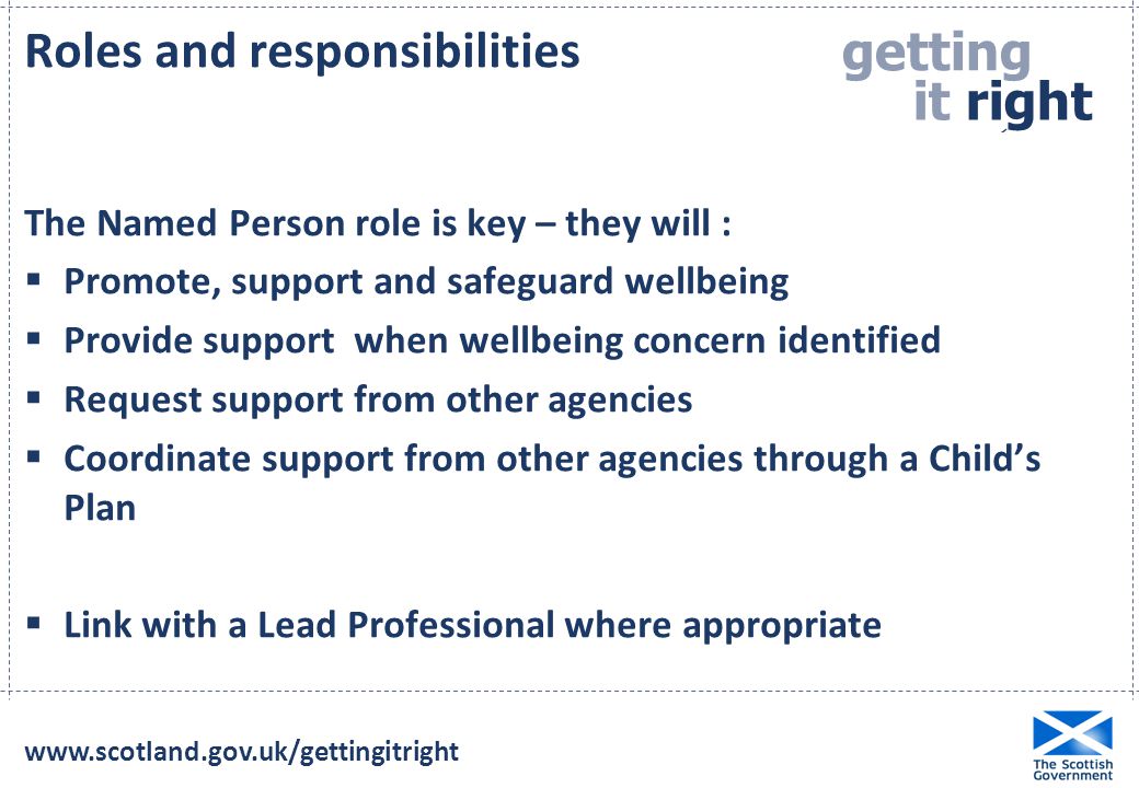 getting it right for e ery child  Roles and responsibilities The Named Person role is key – they will :  Promote, support and safeguard wellbeing  Provide support when wellbeing concern identified  Request support from other agencies  Coordinate support from other agencies through a Child’s Plan  Link with a Lead Professional where appropriate