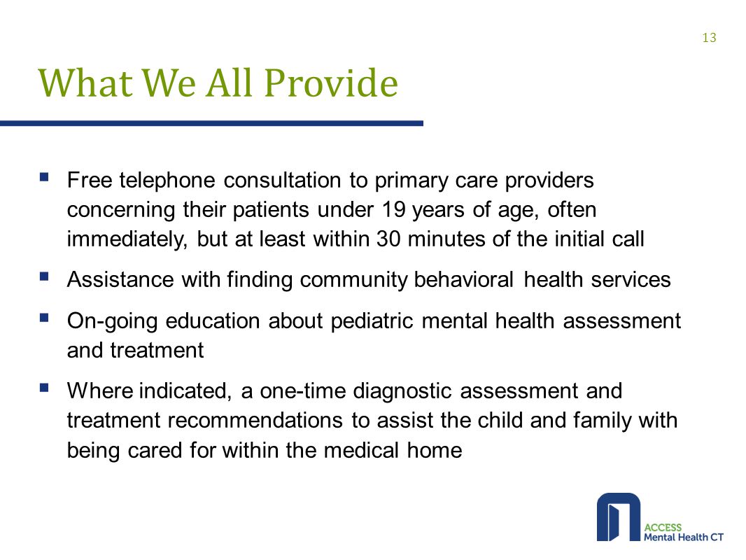 What We All Provide  Free telephone consultation to primary care providers concerning their patients under 19 years of age, often immediately, but at least within 30 minutes of the initial call  Assistance with finding community behavioral health services  On-going education about pediatric mental health assessment and treatment  Where indicated, a one-time diagnostic assessment and treatment recommendations to assist the child and family with being cared for within the medical home 13