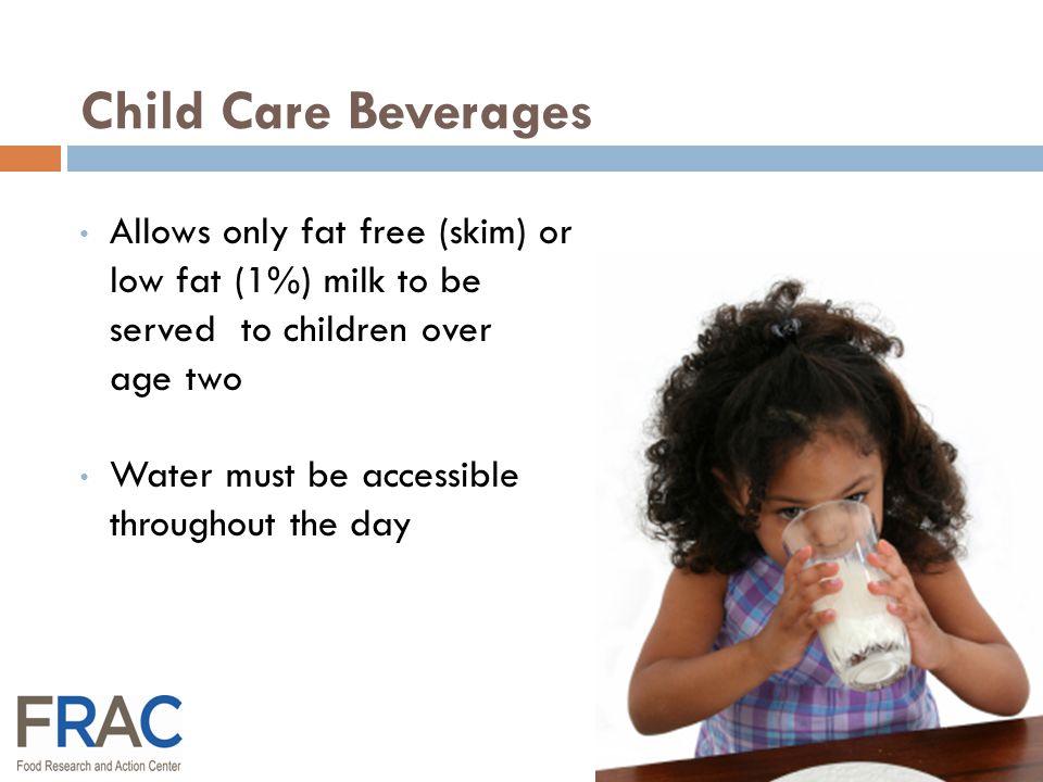 Allows only fat free (skim) or low fat (1%) milk to be served to children over age two Water must be accessible throughout the day Child Care Beverages
