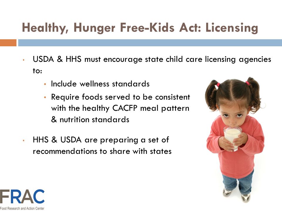 Healthy, Hunger Free-Kids Act: Licensing USDA & HHS must encourage state child care licensing agencies to: Include wellness standards Require foods served to be consistent with the healthy CACFP meal pattern & nutrition standards HHS & USDA are preparing a set of recommendations to share with states