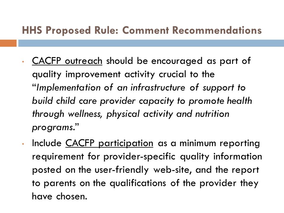 HHS Proposed Rule: Comment Recommendations CACFP outreach should be encouraged as part of quality improvement activity crucial to the Implementation of an infrastructure of support to build child care provider capacity to promote health through wellness, physical activity and nutrition programs. Include CACFP participation as a minimum reporting requirement for provider-specific quality information posted on the user-friendly web-site, and the report to parents on the qualifications of the provider they have chosen.