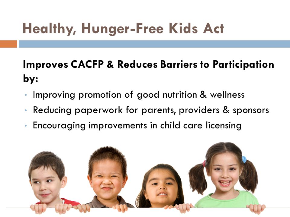 Healthy, Hunger-Free Kids Act Improves CACFP & Reduces Barriers to Participation by: Improving promotion of good nutrition & wellness Reducing paperwork for parents, providers & sponsors Encouraging improvements in child care licensing