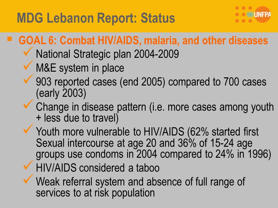 MDG Lebanon Report: Status  GOAL 6: Combat HIV/AIDS, malaria, and other diseases National Strategic plan M&E system in place 903 reported cases (end 2005) compared to 700 cases (early 2003) Change in disease pattern (i.e.
