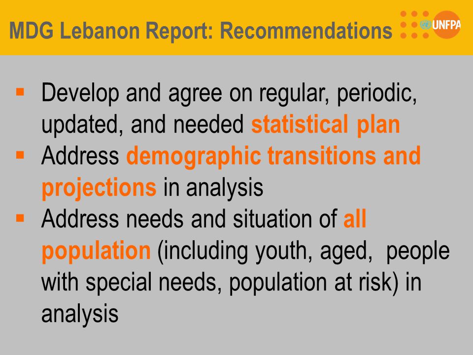 MDG Lebanon Report: Recommendations  Develop and agree on regular, periodic, updated, and needed statistical plan  Address demographic transitions and projections in analysis  Address needs and situation of all population (including youth, aged, people with special needs, population at risk) in analysis