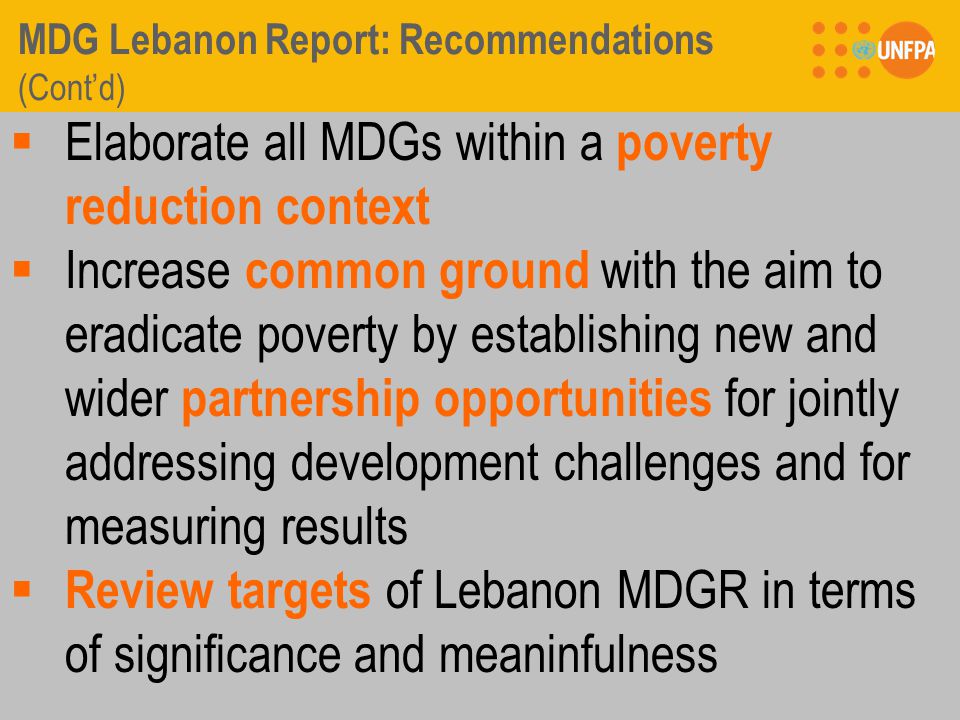 MDG Lebanon Report: Recommendations (Cont’d)  Elaborate all MDGs within a poverty reduction context  Increase common ground with the aim to eradicate poverty by establishing new and wider partnership opportunities for jointly addressing development challenges and for measuring results  Review targets of Lebanon MDGR in terms of significance and meaninfulness