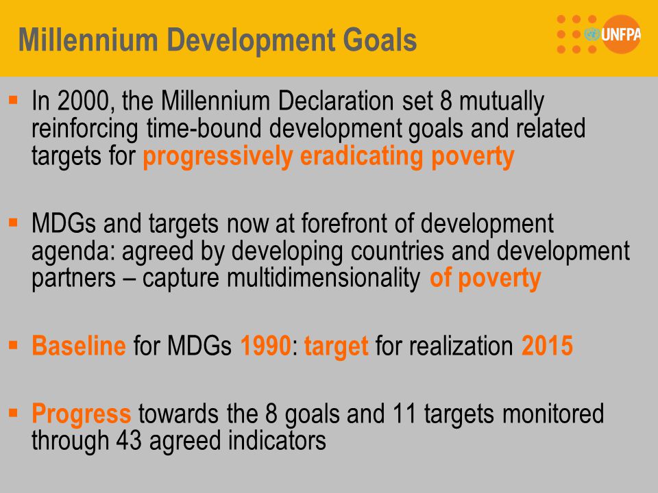 Millennium Development Goals  In 2000, the Millennium Declaration set 8 mutually reinforcing time-bound development goals and related targets for progressively eradicating poverty  MDGs and targets now at forefront of development agenda: agreed by developing countries and development partners – capture multidimensionality of poverty  Baseline for MDGs 1990 : target for realization 2015  Progress towards the 8 goals and 11 targets monitored through 43 agreed indicators