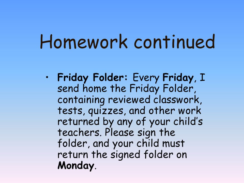 Homework continued Friday Folder: Every Friday, I send home the Friday Folder, containing reviewed classwork, tests, quizzes, and other work returned by any of your child’s teachers.