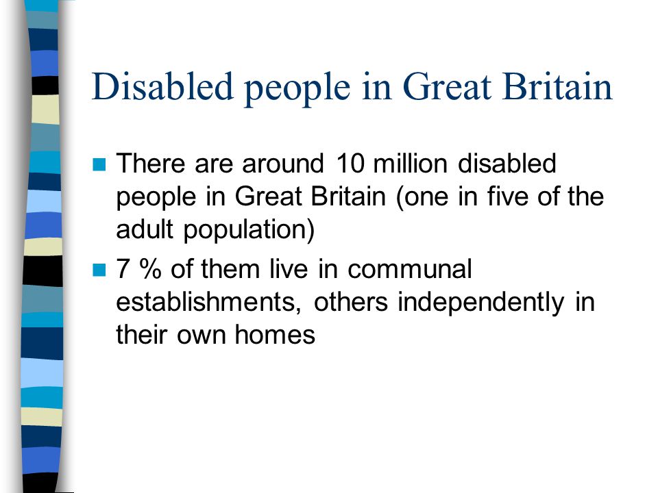 There are around 10 million disabled people in Great Britain (one in five of the adult population) 7 % of them live in communal establishments, others independently in their own homes