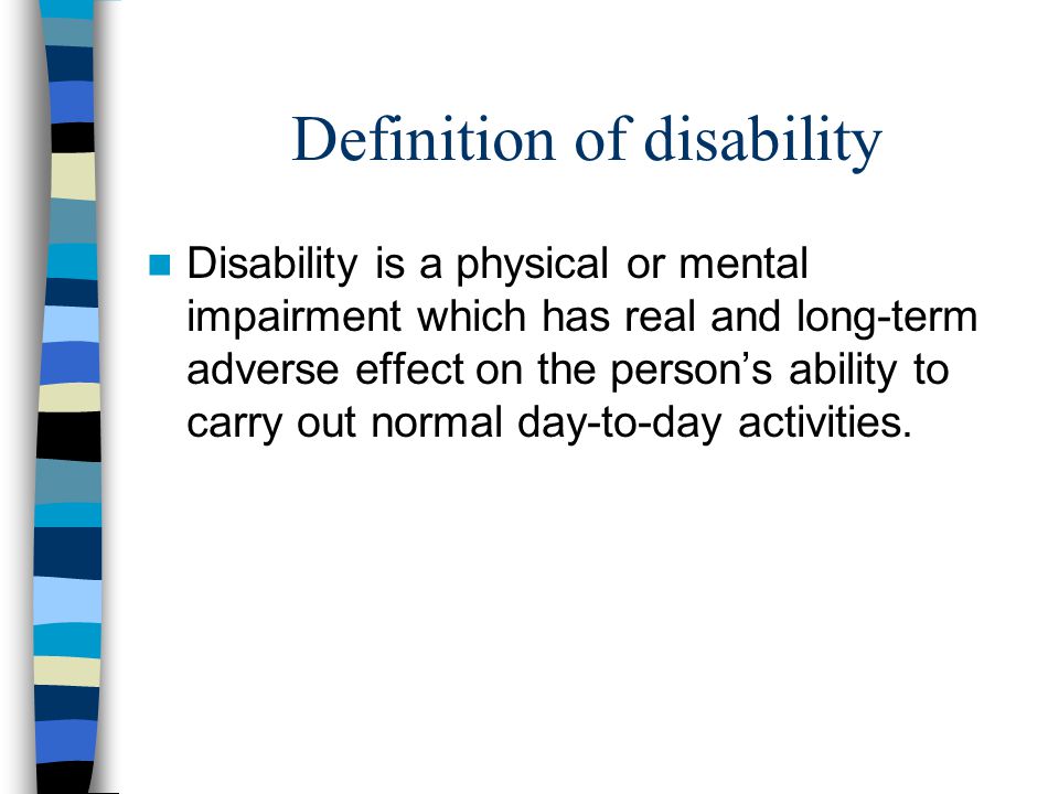 Definition of disability Disability is a physical or mental impairment which has real and long-term adverse effect on the person’s ability to carry out normal day-to-day activities.