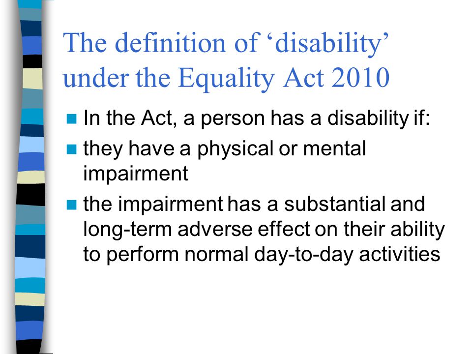 The definition of ‘disability’ under the Equality Act 2010 In the Act, a person has a disability if: they have a physical or mental impairment the impairment has a substantial and long-term adverse effect on their ability to perform normal day-to-day activities