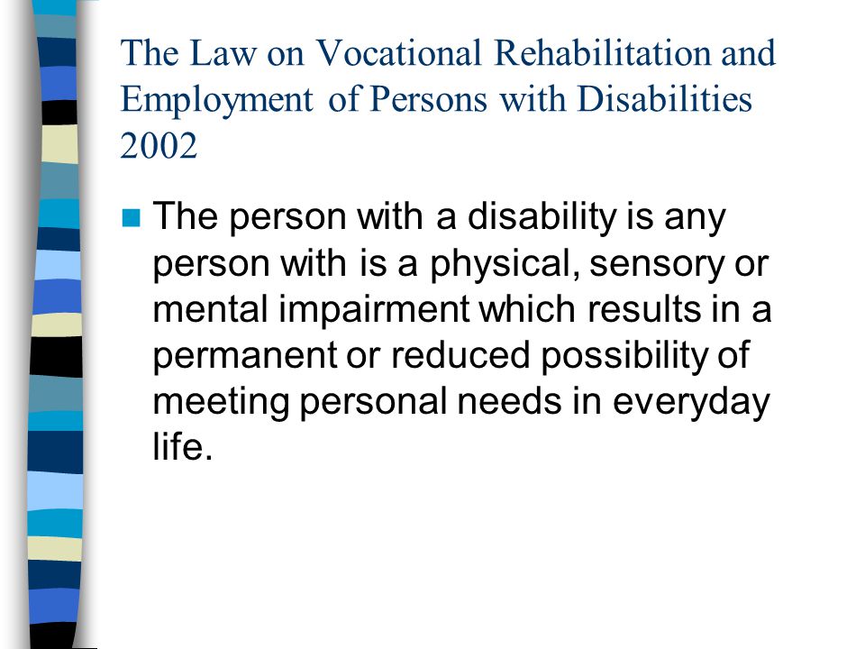The Law on Vocational Rehabilitation and Employment of Persons with Disabilities 2002 The person with a disability is any person with is a physical, sensory or mental impairment which results in a permanent or reduced possibility of meeting personal needs in everyday life.