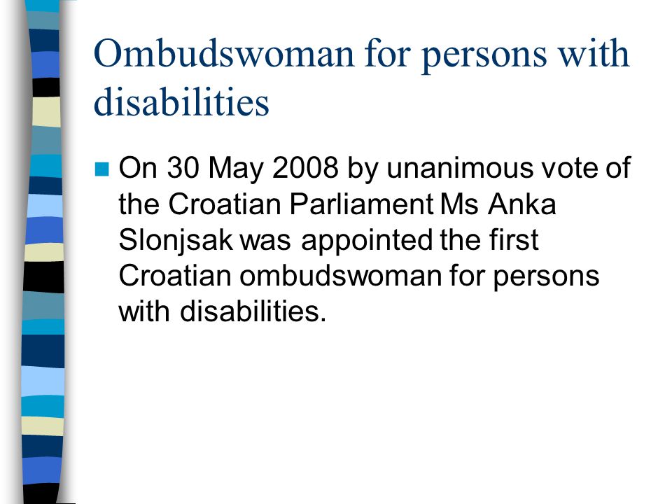 Ombudswoman for persons with disabilities On 30 May 2008 by unanimous vote of the Croatian Parliament Ms Anka Slonjsak was appointed the first Croatian ombudswoman for persons with disabilities.