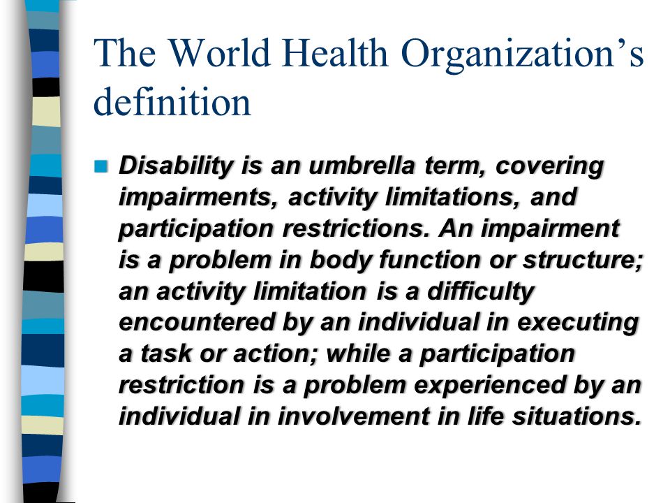 The World Health Organization’s definition Disability is an umbrella term, covering impairments, activity limitations, and participation restrictions.