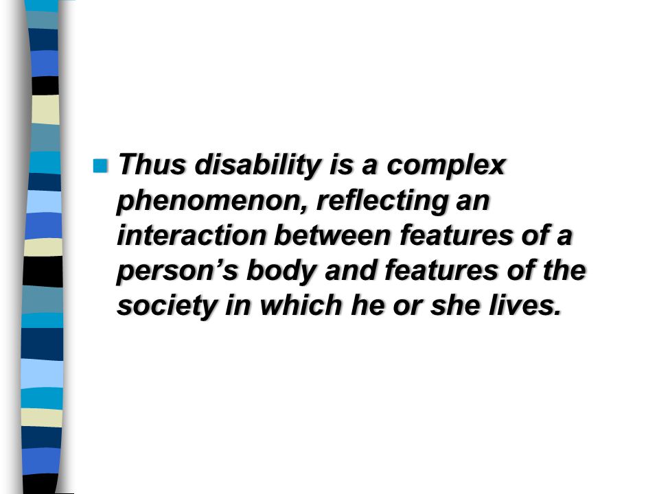 Thus disability is a complex phenomenon, reflecting an interaction between features of a person’s body and features of the society in which he or she lives.