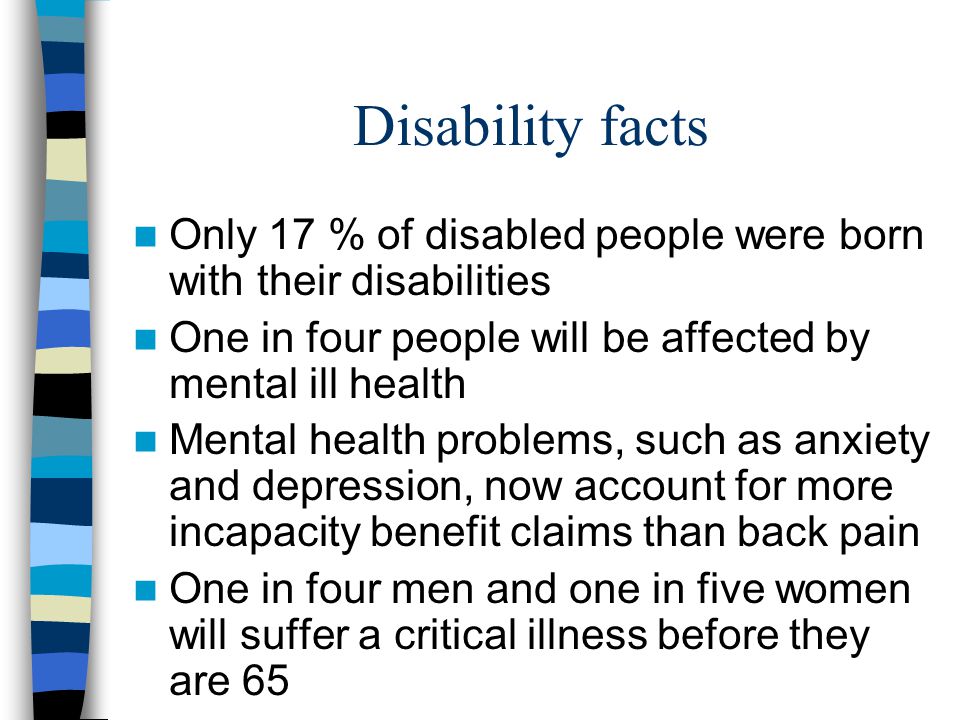 Disability facts Only 17 % of disabled people were born with their disabilities One in four people will be affected by mental ill health Mental health problems, such as anxiety and depression, now account for more incapacity benefit claims than back pain One in four men and one in five women will suffer a critical illness before they are 65