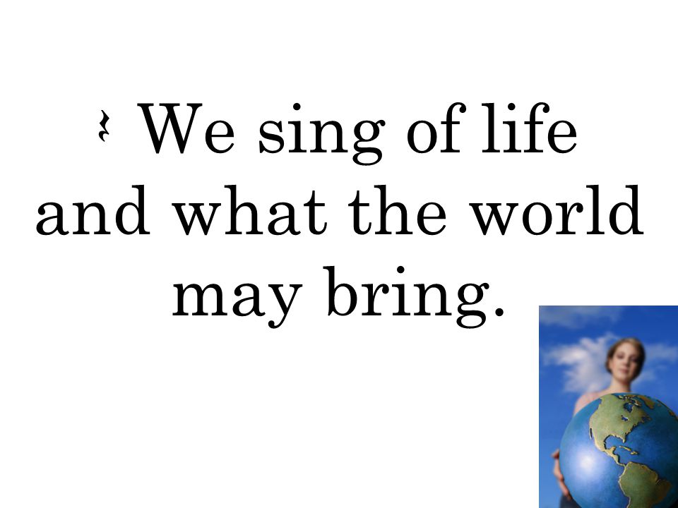 Q We sing of life and what the world may bring.