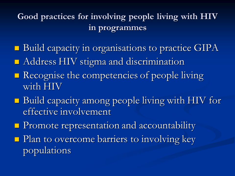 Good practices for involving people living with HIV in programmes Build capacity in organisations to practice GIPA Build capacity in organisations to practice GIPA Address HIV stigma and discrimination Address HIV stigma and discrimination Recognise the competencies of people living with HIV Recognise the competencies of people living with HIV Build capacity among people living with HIV for effective involvement Build capacity among people living with HIV for effective involvement Promote representation and accountability Promote representation and accountability Plan to overcome barriers to involving key populations Plan to overcome barriers to involving key populations