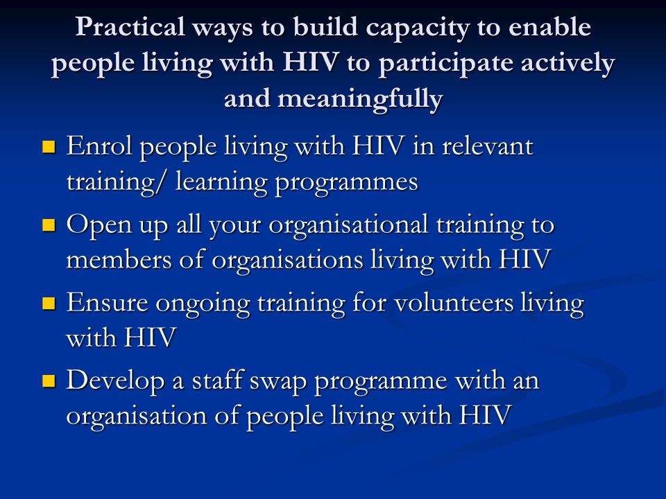 Practical ways to build capacity to enable people living with HIV to participate actively and meaningfully Enrol people living with HIV in relevant training/ learning programmes Enrol people living with HIV in relevant training/ learning programmes Open up all your organisational training to members of organisations living with HIV Open up all your organisational training to members of organisations living with HIV Ensure ongoing training for volunteers living with HIV Ensure ongoing training for volunteers living with HIV Develop a staff swap programme with an organisation of people living with HIV Develop a staff swap programme with an organisation of people living with HIV