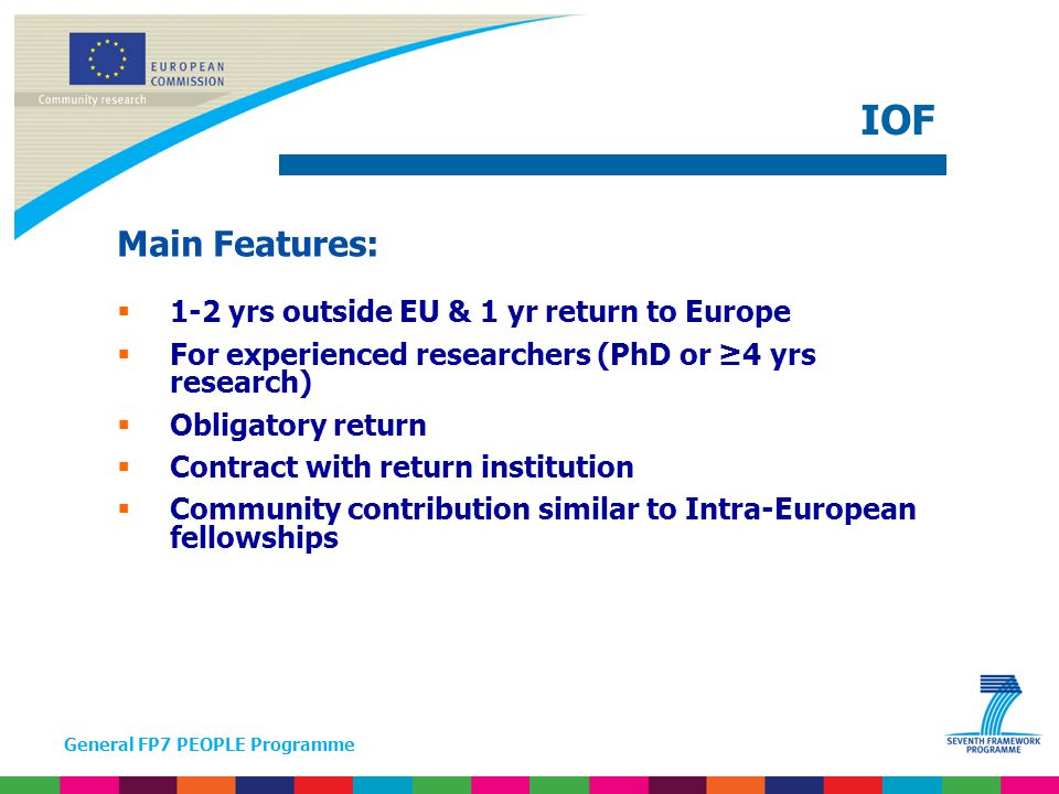 General FP7 PEOPLE Programme Main Features:  1-2 yrs outside EU & 1 yr return to Europe  For experienced researchers (PhD or ≥4 yrs research)  Obligatory return  Contract with return institution  Community contribution similar to Intra-European fellowships IOF