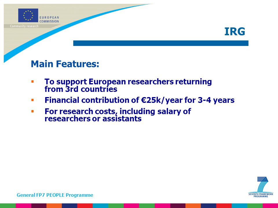 General FP7 PEOPLE Programme Main Features:  To support European researchers returning from 3rd countries  Financial contribution of €25k/year for 3-4 years  For research costs, including salary of researchers or assistants IRG
