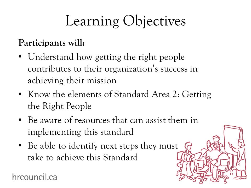 Learning Objectives Participants will: Understand how getting the right people contributes to their organization’s success in achieving their mission Know the elements of Standard Area 2: Getting the Right People Be aware of resources that can assist them in implementing this standard Be able to identify next steps they must take to achieve this Standard