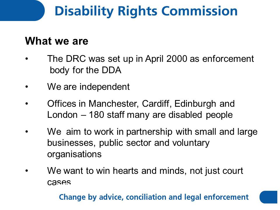 What we are The DRC was set up in April 2000 as enforcement body for the DDA We are independent Offices in Manchester, Cardiff, Edinburgh and London – 180 staff many are disabled people We aim to work in partnership with small and large businesses, public sector and voluntary organisations We want to win hearts and minds, not just court cases