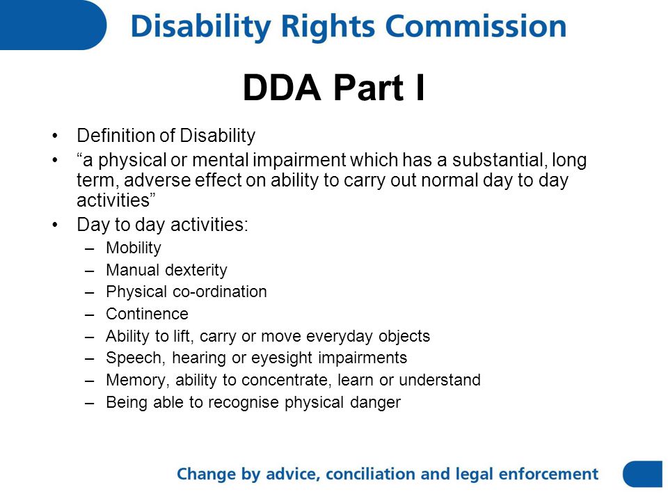 DDA Part I Definition of Disability a physical or mental impairment which has a substantial, long term, adverse effect on ability to carry out normal day to day activities Day to day activities: –Mobility –Manual dexterity –Physical co-ordination –Continence –Ability to lift, carry or move everyday objects –Speech, hearing or eyesight impairments –Memory, ability to concentrate, learn or understand –Being able to recognise physical danger