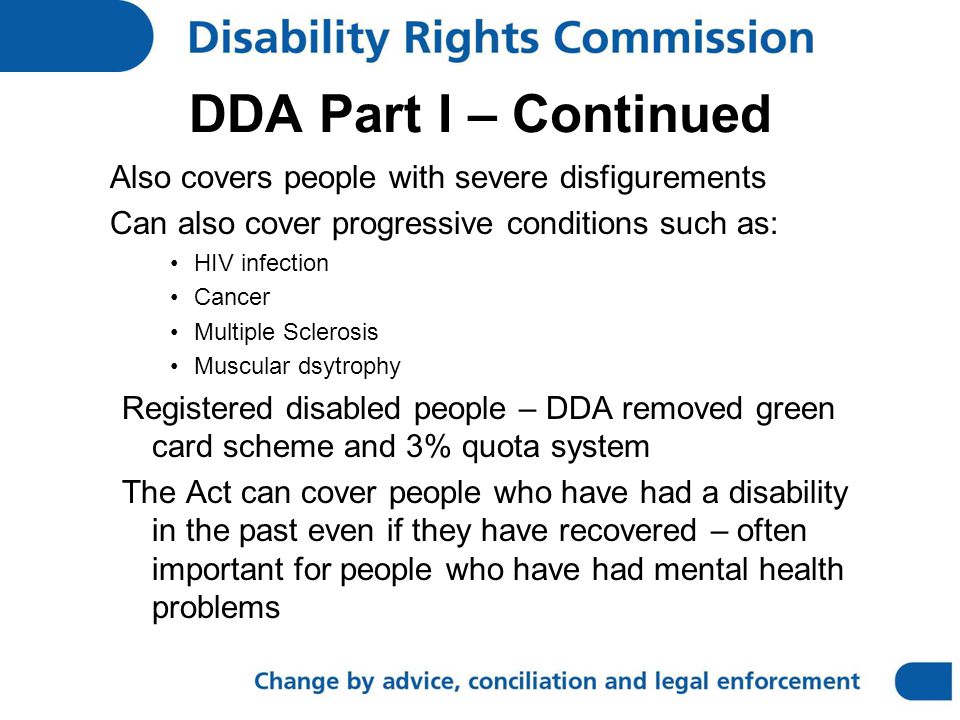 DDA Part I – Continued Also covers people with severe disfigurements Can also cover progressive conditions such as: HIV infection Cancer Multiple Sclerosis Muscular dsytrophy Registered disabled people – DDA removed green card scheme and 3% quota system The Act can cover people who have had a disability in the past even if they have recovered – often important for people who have had mental health problems