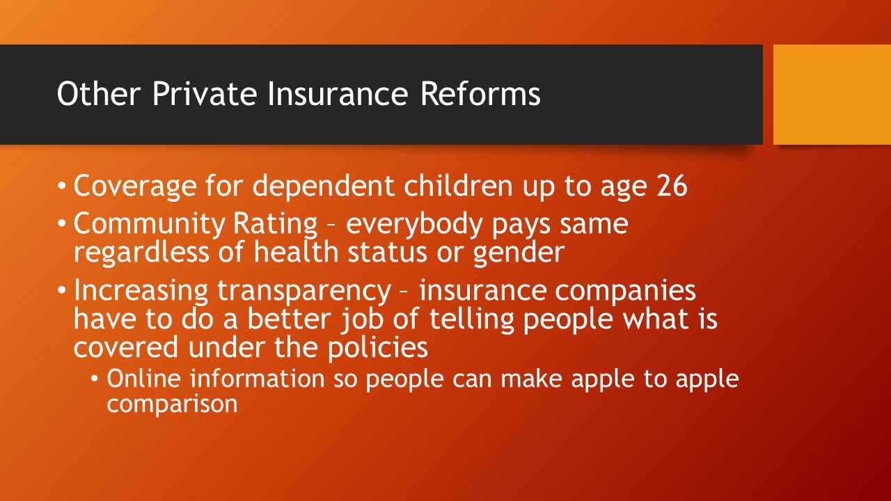 Other Private Insurance Reforms Coverage for dependent children up to age 26 Community Rating – everybody pays same regardless of health status or gender Increasing transparency – insurance companies have to do a better job of telling people what is covered under the policies Online information so people can make apple to apple comparison