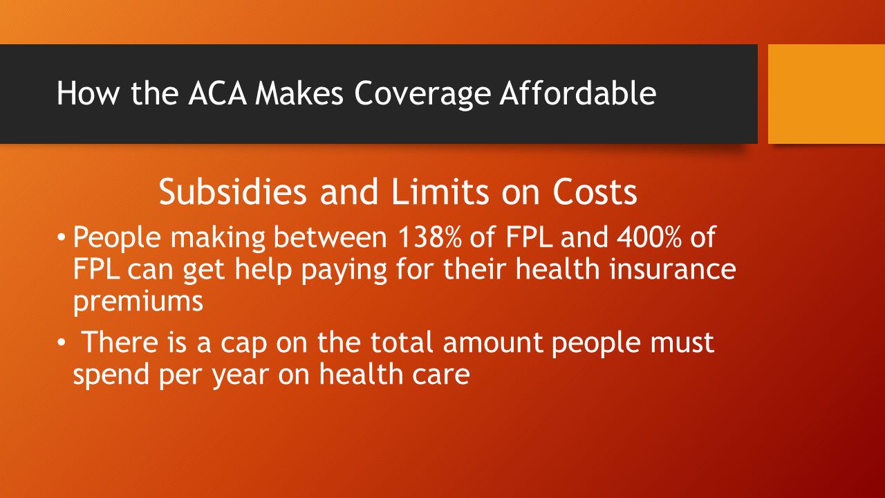 How the ACA Makes Coverage Affordable Subsidies and Limits on Costs People making between 138% of FPL and 400% of FPL can get help paying for their health insurance premiums There is a cap on the total amount people must spend per year on health care