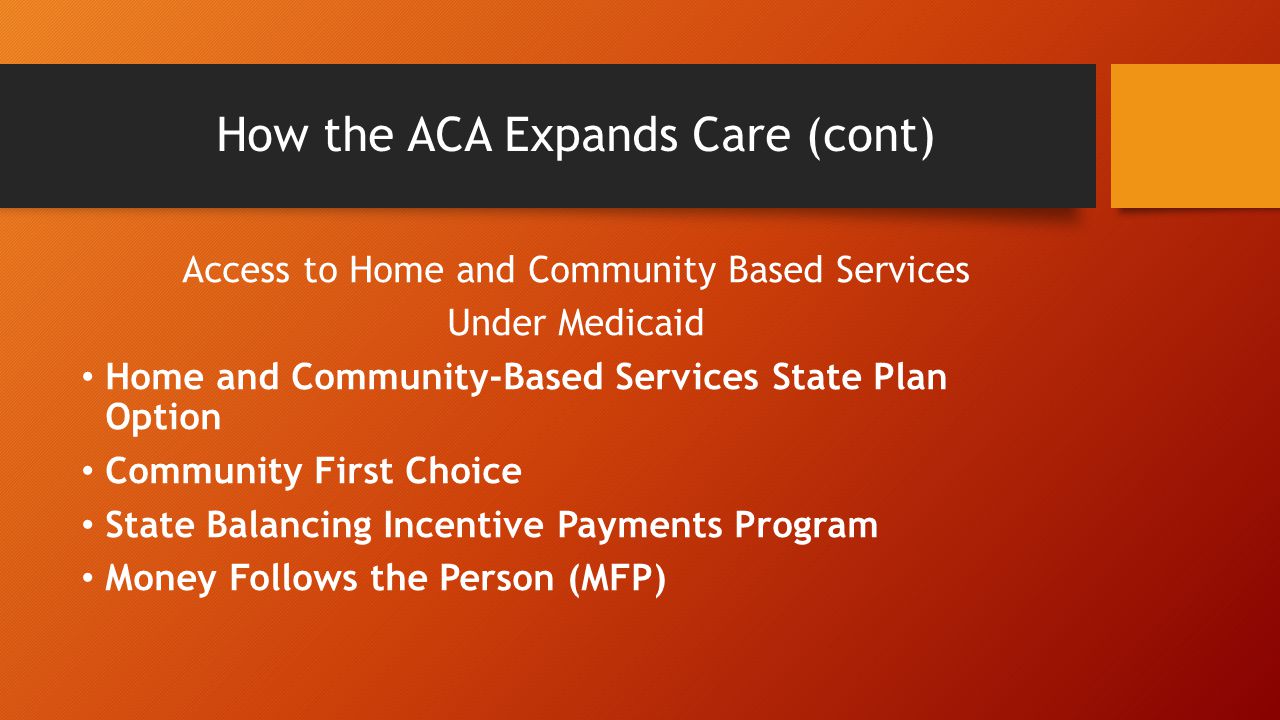 How the ACA Expands Care (cont) Access to Home and Community Based Services Under Medicaid Home and Community-Based Services State Plan Option Community First Choice State Balancing Incentive Payments Program Money Follows the Person (MFP)