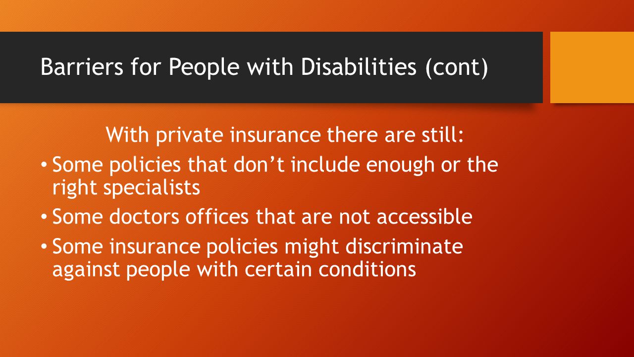 Barriers for People with Disabilities (cont) With private insurance there are still: Some policies that don’t include enough or the right specialists Some doctors offices that are not accessible Some insurance policies might discriminate against people with certain conditions
