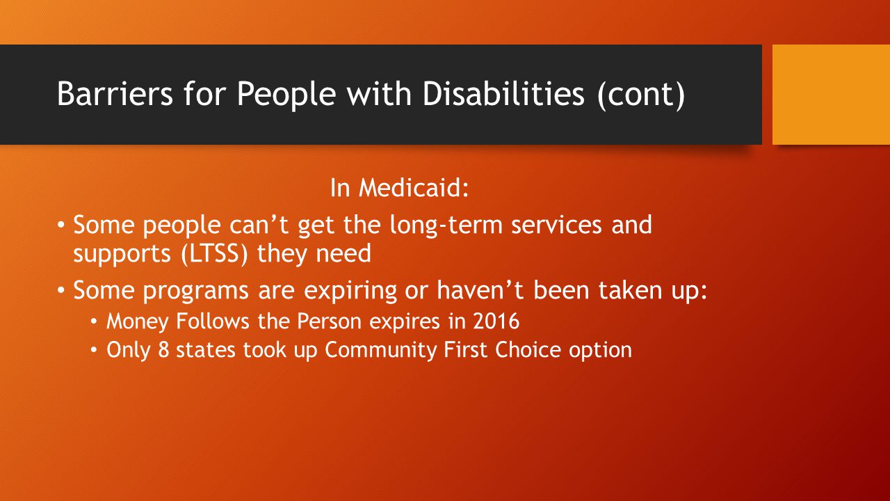Barriers for People with Disabilities (cont) In Medicaid: Some people can’t get the long-term services and supports (LTSS) they need Some programs are expiring or haven’t been taken up: Money Follows the Person expires in 2016 Only 8 states took up Community First Choice option