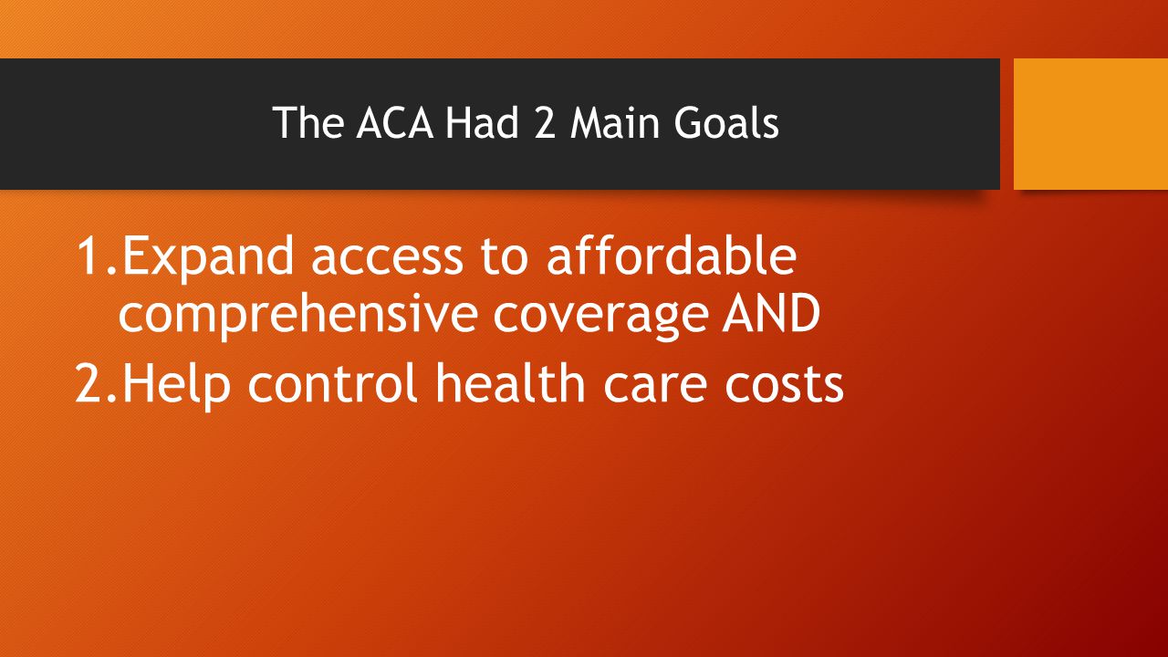 The ACA Had 2 Main Goals 1.Expand access to affordable comprehensive coverage AND 2.Help control health care costs