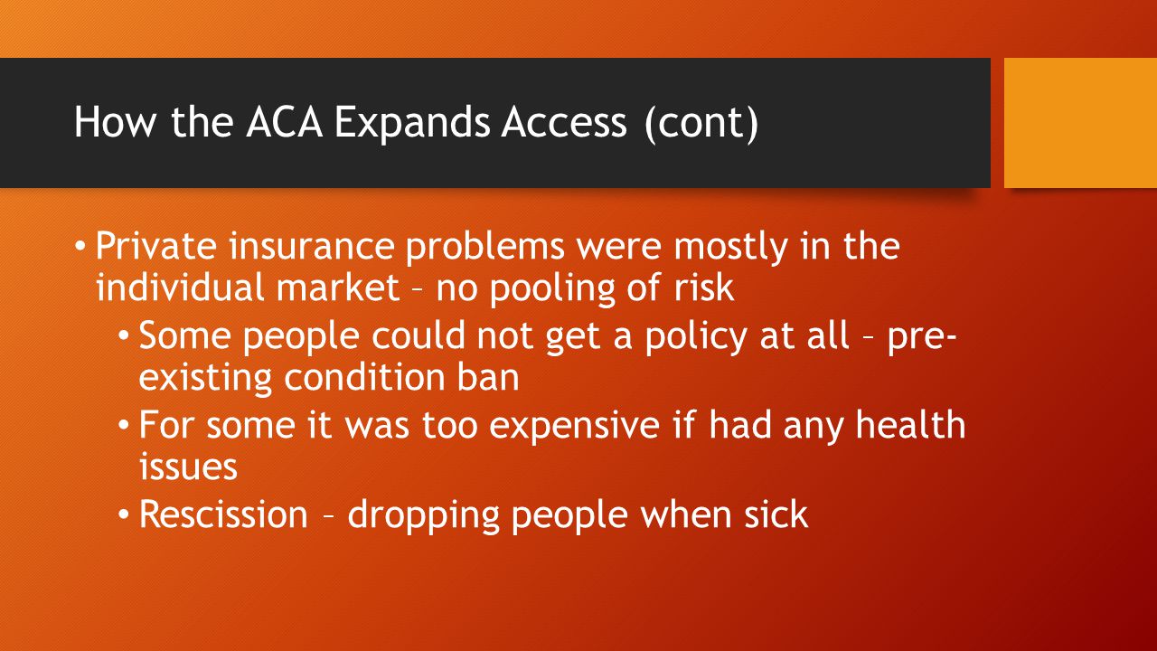 How the ACA Expands Access (cont) Private insurance problems were mostly in the individual market – no pooling of risk Some people could not get a policy at all – pre- existing condition ban For some it was too expensive if had any health issues Rescission – dropping people when sick