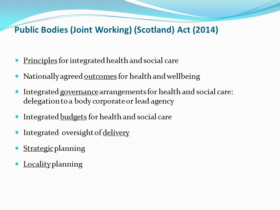 Principles for integrated health and social care Nationally agreed outcomes for health and wellbeing Integrated governance arrangements for health and social care: delegation to a body corporate or lead agency Integrated budgets for health and social care Integrated oversight of delivery Strategic planning Locality planning Public Bodies (Joint Working) (Scotland) Act (2014)