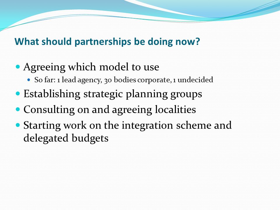 Agreeing which model to use So far: 1 lead agency, 30 bodies corporate, 1 undecided Establishing strategic planning groups Consulting on and agreeing localities Starting work on the integration scheme and delegated budgets What should partnerships be doing now
