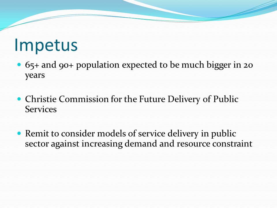 Impetus 65+ and 90+ population expected to be much bigger in 20 years Christie Commission for the Future Delivery of Public Services Remit to consider models of service delivery in public sector against increasing demand and resource constraint