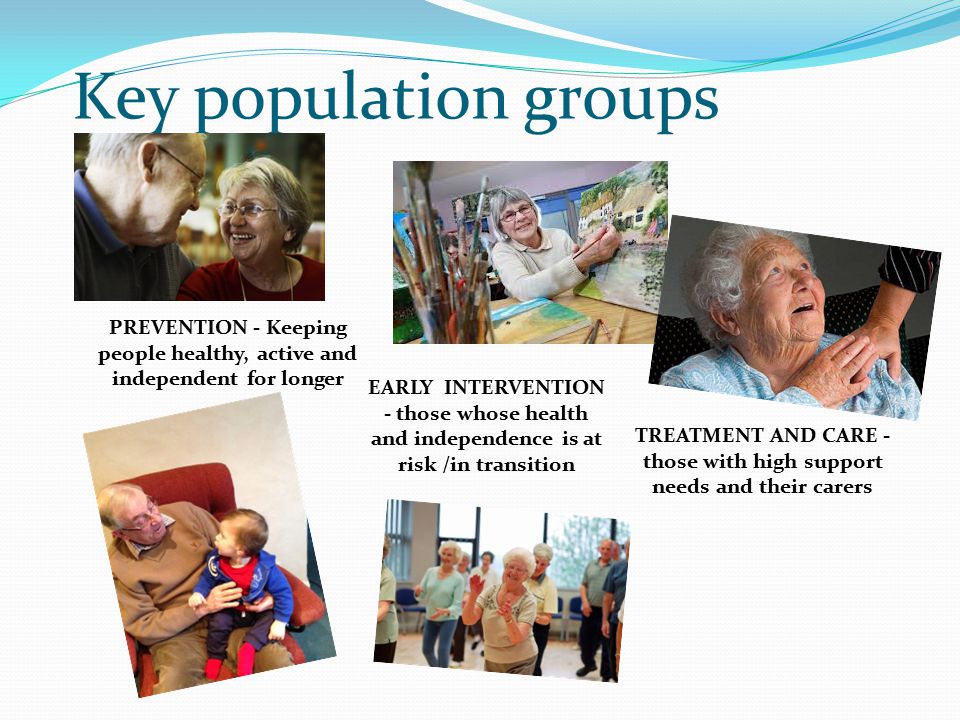 Key population groups PREVENTION - Keeping people healthy, active and independent for longer EARLY INTERVENTION - those whose health and independence is at risk /in transition TREATMENT AND CARE - those with high support needs and their carers