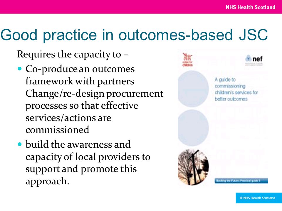 Good practice in outcomes-based JSC Requires the capacity to – Co-produce an outcomes framework with partners Change/re-design procurement processes so that effective services/actions are commissioned build the awareness and capacity of local providers to support and promote this approach.