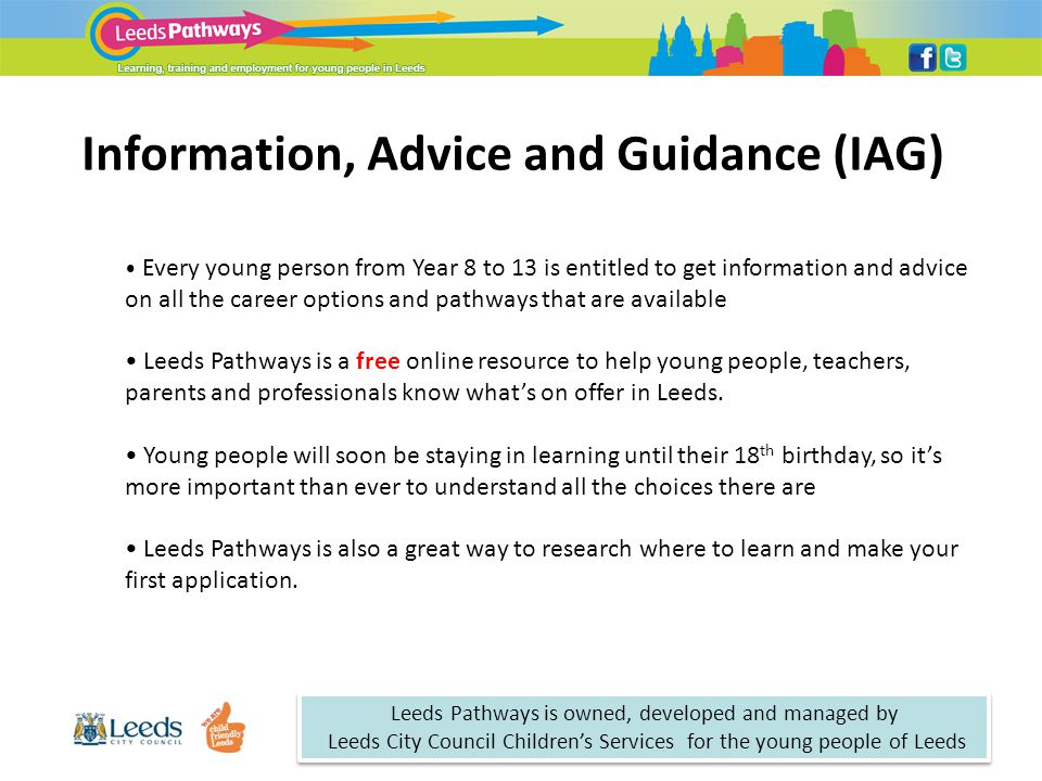 Information, Advice and Guidance (IAG) Every young person from Year 8 to 13 is entitled to get information and advice on all the career options and pathways that are available Leeds Pathways is a free online resource to help young people, teachers, parents and professionals know what’s on offer in Leeds.