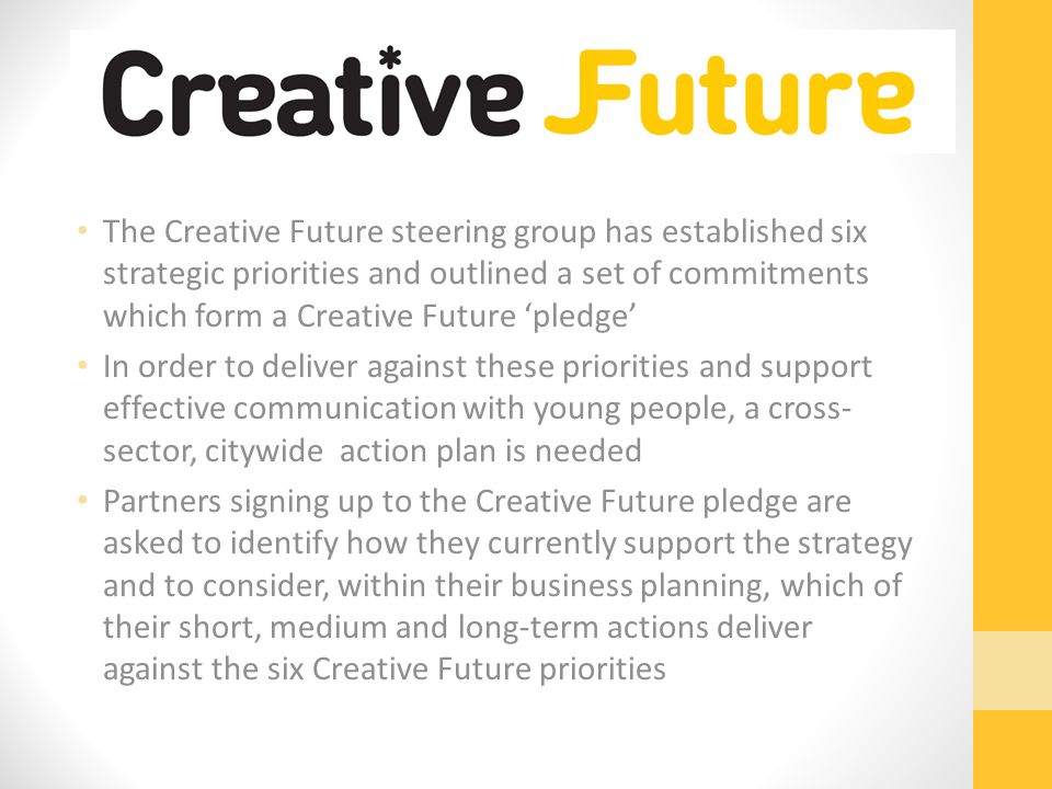 The Creative Future steering group has established six strategic priorities and outlined a set of commitments which form a Creative Future ‘pledge’ In order to deliver against these priorities and support effective communication with young people, a cross- sector, citywide action plan is needed Partners signing up to the Creative Future pledge are asked to identify how they currently support the strategy and to consider, within their business planning, which of their short, medium and long-term actions deliver against the six Creative Future priorities