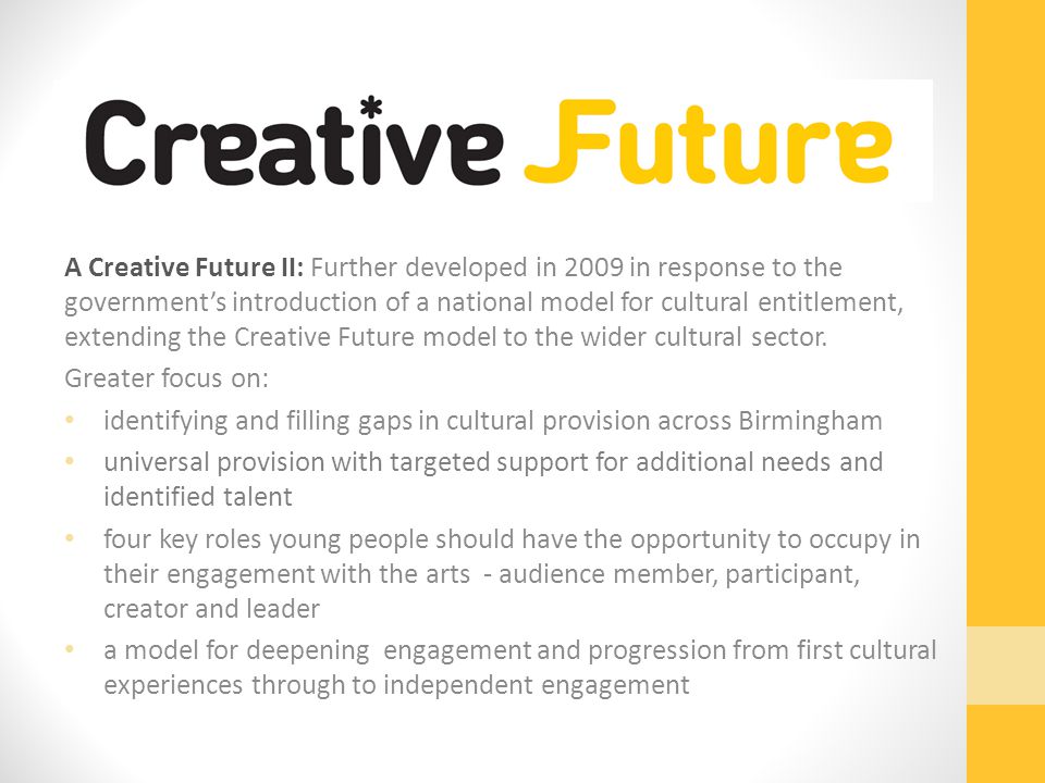 A Creative Future II: Further developed in 2009 in response to the government’s introduction of a national model for cultural entitlement, extending the Creative Future model to the wider cultural sector.