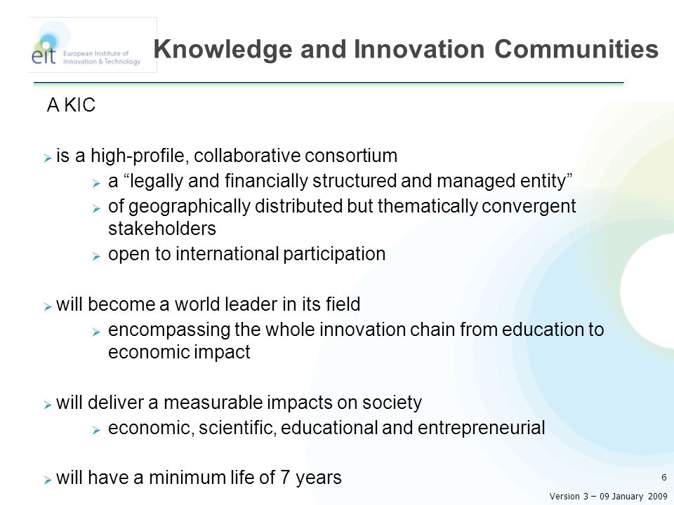 A KIC  is a high-profile, collaborative consortium  a legally and financially structured and managed entity  of geographically distributed but thematically convergent stakeholders  open to international participation  will become a world leader in its field  encompassing the whole innovation chain from education to economic impact  will deliver a measurable impacts on society  economic, scientific, educational and entrepreneurial  will have a minimum life of 7 years 6 Knowledge and Innovation Communities Version 3 – 09 January 2009