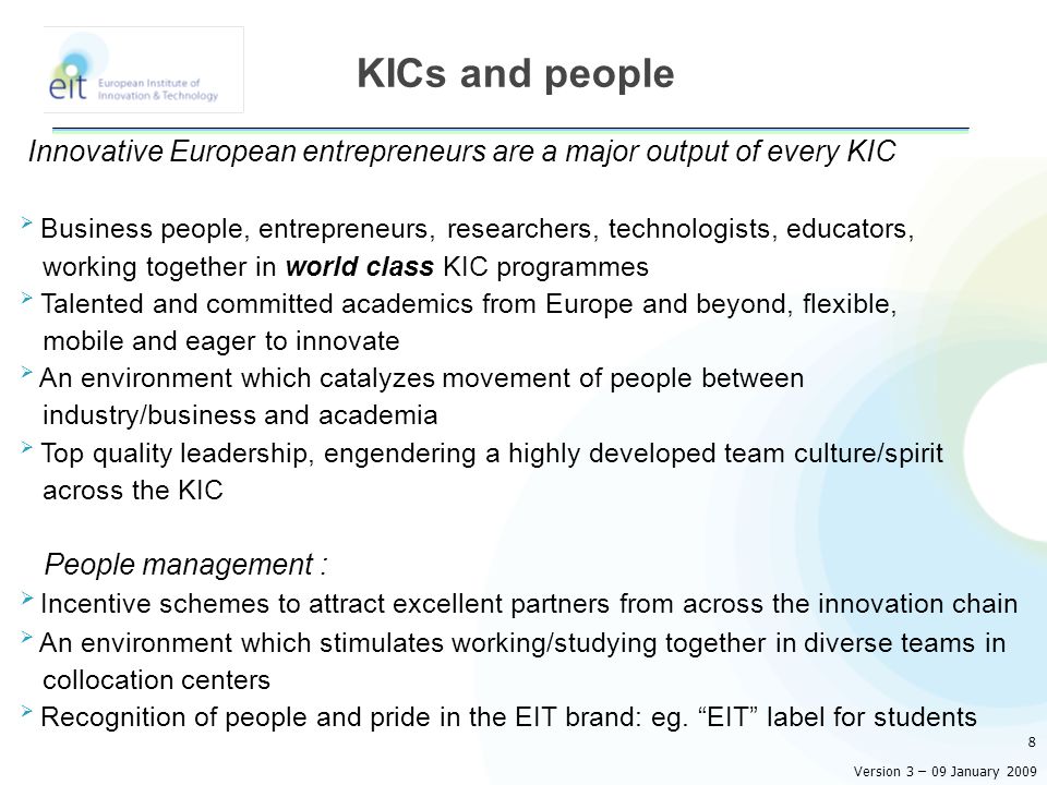 Innovative European entrepreneurs are a major output of every KIC  Business people, entrepreneurs, researchers, technologists, educators, working together in world class KIC programmes  Talented and committed academics from Europe and beyond, flexible, mobile and eager to innovate  An environment which catalyzes movement of people between industry/business and academia  Top quality leadership, engendering a highly developed team culture/spirit across the KIC People management :  Incentive schemes to attract excellent partners from across the innovation chain  An environment which stimulates working/studying together in diverse teams in collocation centers  Recognition of people and pride in the EIT brand: eg.