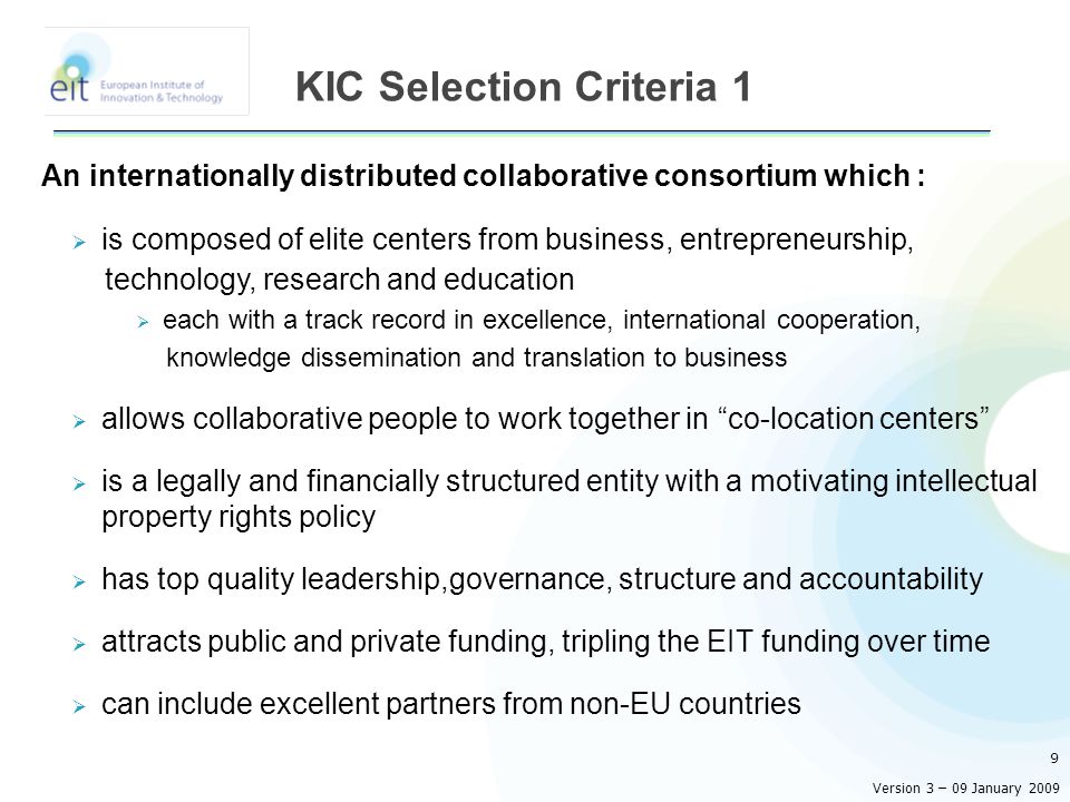 An internationally distributed collaborative consortium which :  is composed of elite centers from business, entrepreneurship, technology, research and education  each with a track record in excellence, international cooperation, knowledge dissemination and translation to business  allows collaborative people to work together in co-location centers  is a legally and financially structured entity with a motivating intellectual property rights policy  has top quality leadership,governance, structure and accountability  attracts public and private funding, tripling the EIT funding over time  can include excellent partners from non-EU countries 9 KIC Selection Criteria 1 Version 3 – 09 January 2009