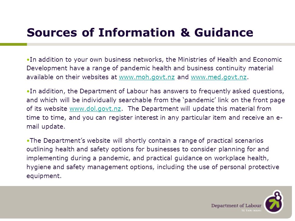 Sources of Information & Guidance In addition to your own business networks, the Ministries of Health and Economic Development have a range of pandemic health and business continuity material available on their websites at   and   In addition, the Department of Labour has answers to frequently asked questions, and which will be individually searchable from the ‘pandemic’ link on the front page of its website