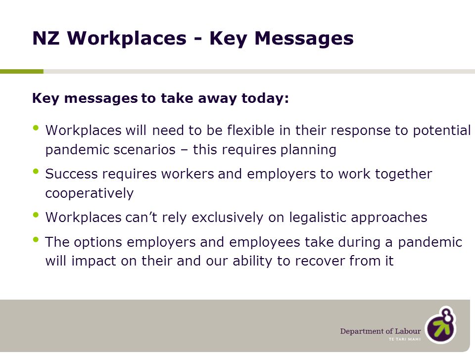 NZ Workplaces - Key Messages Key messages to take away today: Workplaces will need to be flexible in their response to potential pandemic scenarios – this requires planning Success requires workers and employers to work together cooperatively Workplaces can’t rely exclusively on legalistic approaches The options employers and employees take during a pandemic will impact on their and our ability to recover from it