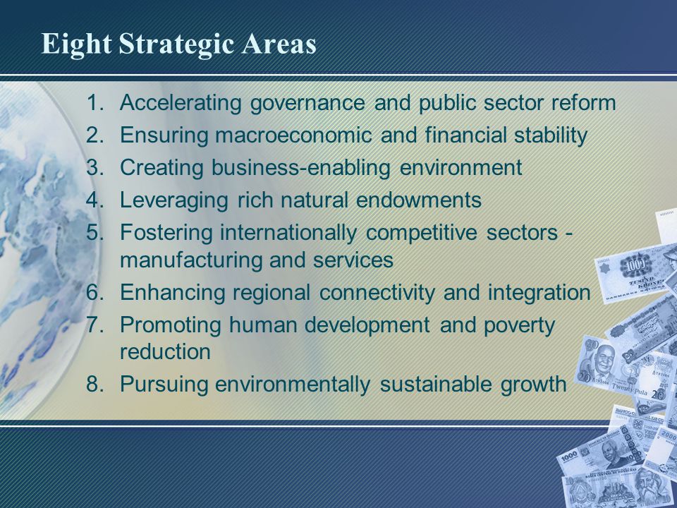 Eight Strategic Areas 1.Accelerating governance and public sector reform 2.Ensuring macroeconomic and financial stability 3.Creating business-enabling environment 4.Leveraging rich natural endowments 5.Fostering internationally competitive sectors - manufacturing and services 6.Enhancing regional connectivity and integration 7.Promoting human development and poverty reduction 8.Pursuing environmentally sustainable growth