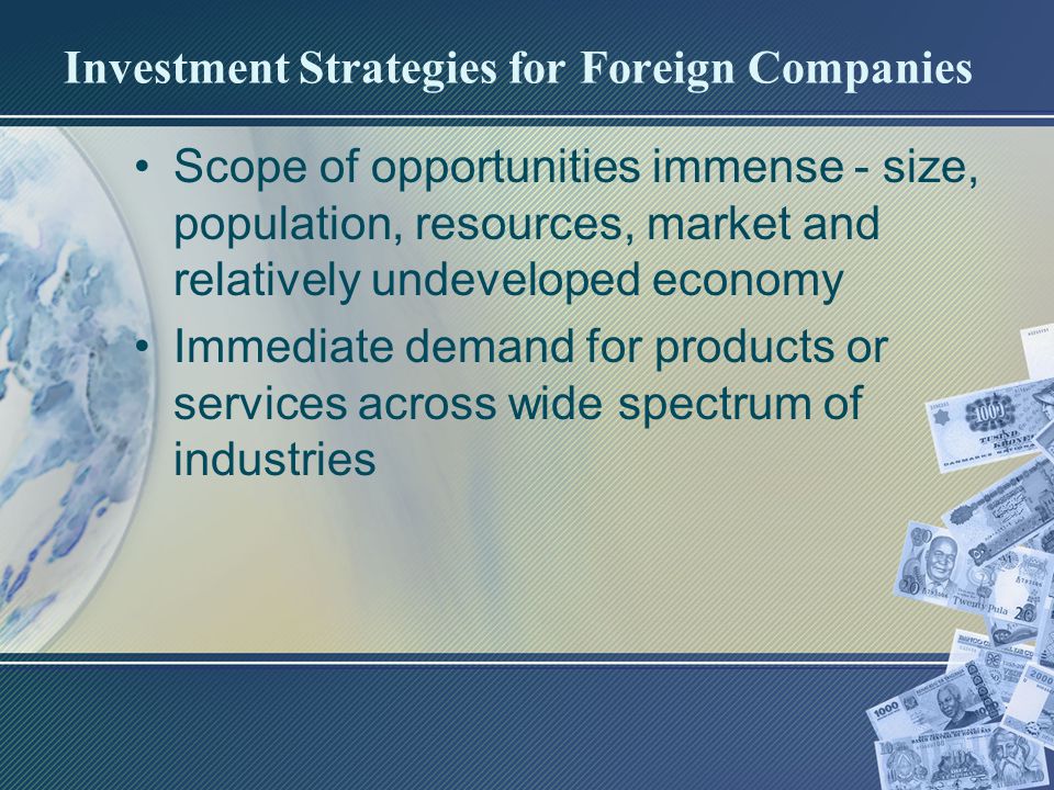 Investment Strategies for Foreign Companies Scope of opportunities immense - size, population, resources, market and relatively undeveloped economy Immediate demand for products or services across wide spectrum of industries